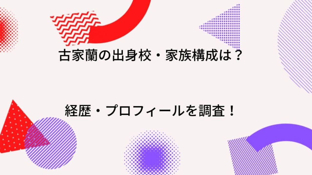 古家蘭の出身中学 高校はどこ 家族 父 母 兄弟 や経歴 プロフィールを徹底調査