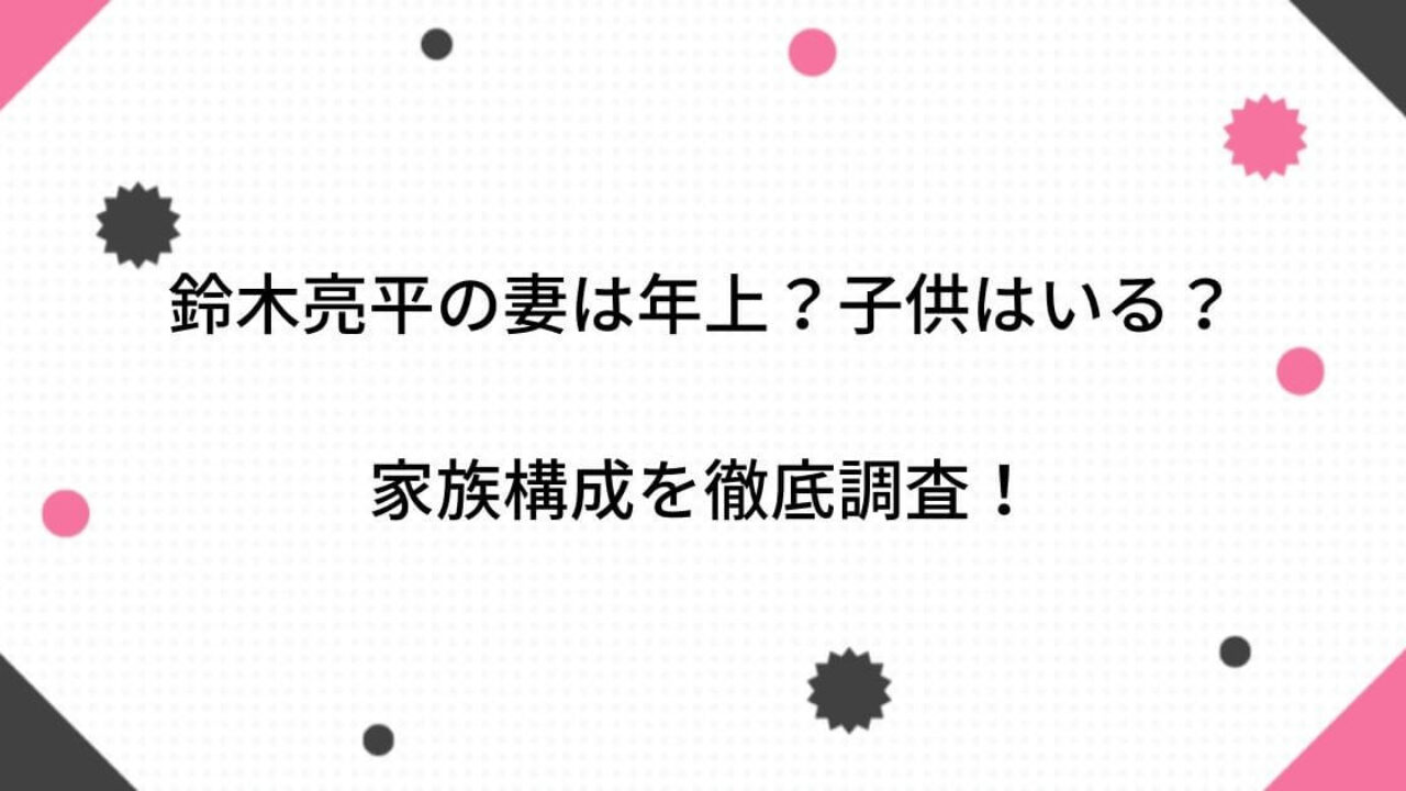 画像】鈴木亮平の妻は年上？子供はいる？家族構成(親・兄弟)も徹底調査！