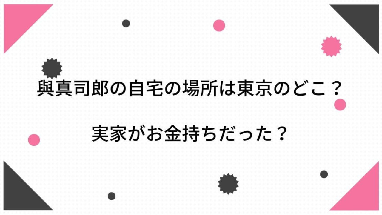 與真司郎の自宅の場所は東京のどこ 実家がお金持ちだった