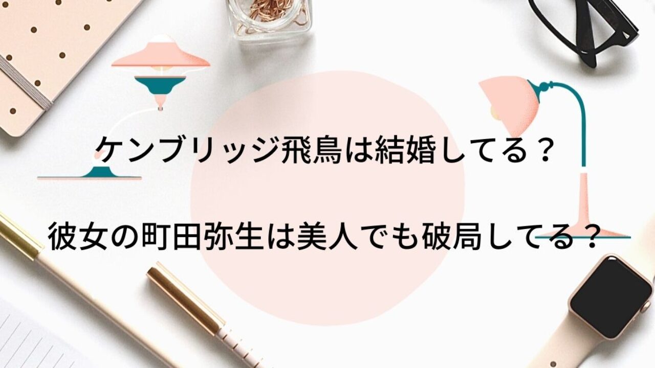 ケンブリッジ飛鳥は結婚してる 彼女の町田弥生は美人でも破局してる