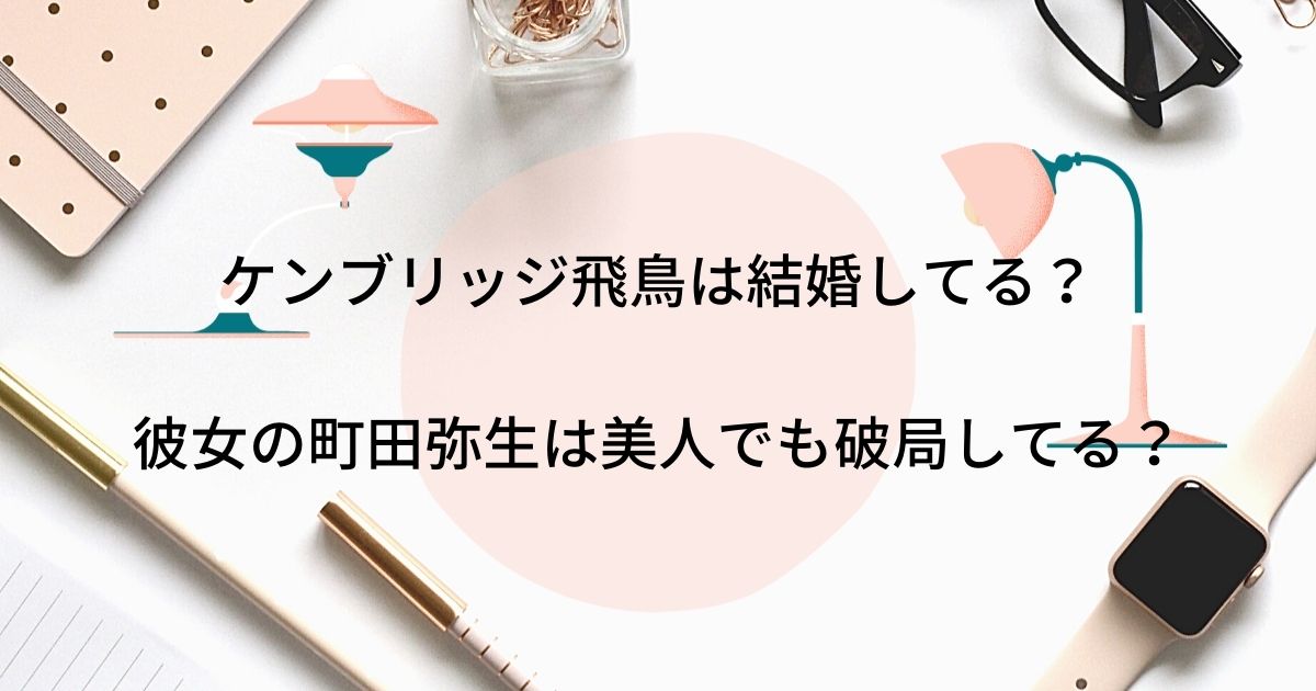 ケンブリッジ飛鳥は結婚してる 彼女の町田弥生は美人でも破局してる