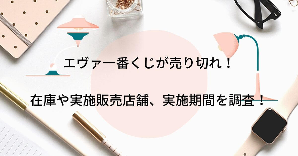 エヴァ一番くじが売り切れ 在庫や実施販売店舗にいつまでかも調査 2121年6月