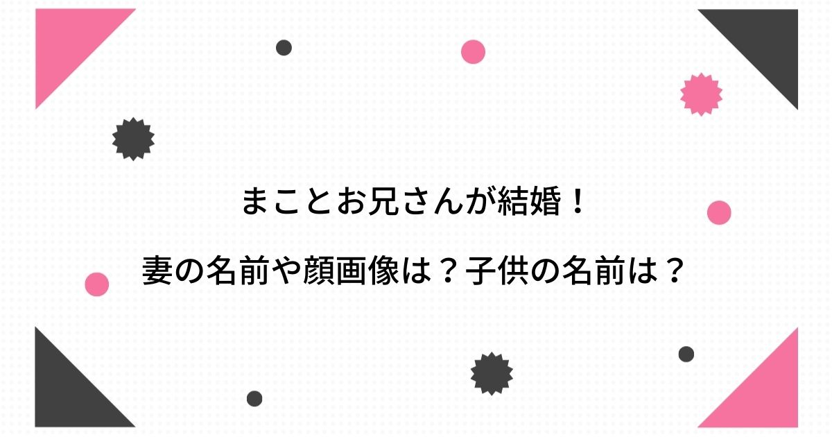 まことお兄さんの妻 嫁 の名前や顔画像は 子供は双子で年齢や名前は まことお兄さんの妻 嫁 の名前や顔画像は 子供は双子で年齢や名前は